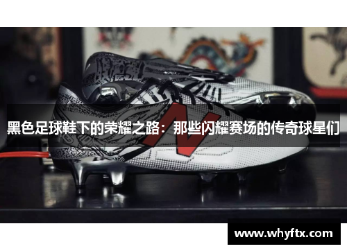 黑色足球鞋下的荣耀之路：那些闪耀赛场的传奇球星们
