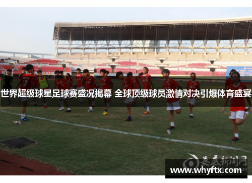世界超级球星足球赛盛况揭幕 全球顶级球员激情对决引爆体育盛宴